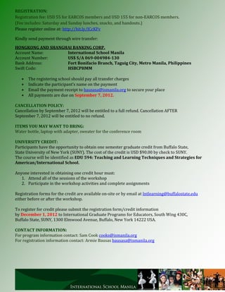 REGISTRATION:
Registration fee: USD 55 for EARCOS members and USD 155 for non-EARCOS members.
(Fee includes: Saturday and Sunday lunches, snacks, and handouts.)
Please register online at: http://bit.ly/JCcKFv

Kindly send payment through wire transfer:

HONGKONG AND SHANGHAI BANKING CORP.
Account Name:      International School Manila
Account Number:    US$ S/A 069-004984-130
Bank Address:      Fort Bonifacio Branch, Taguig City, Metro Manila, Philippines
Swift Code:        HSBCPHMM

      The registering school should pay all transfer charges
      Indicate the participant’s name on the payment
      Email the payment receipt to bausasa@ismanila.org to secure your place
      All payments are due on September 7, 2012.

CANCELLATION POLICY:
Cancellation by September 7, 2012 will be entitled to a full refund. Cancellation AFTER
September 7, 2012 will be entitled to no refund.

ITEMS YOU MAY WANT TO BRING:
Water bottle, laptop with adapter, sweater for the conference room

UNIVERSITY CREDIT:
Participants have the opportunity to obtain one semester graduate credit from Buffalo State,
State University of New York (SUNY). The cost of the credit is USD $90.00 by check to SUNY.
The course will be identified as EDU 594: Teaching and Learning Techniques and Strategies for
American/International School.

Anyone interested in obtaining one credit hour must:
   1. Attend all of the sessions of the workshop
   2. Participate in the workshop activities and complete assignments

Registration forms for the credit are available on-site or by email at Intlearning@buffalostate.edu
either before or after the workshop.

To register for credit please submit the registration form/credit information
by December 1, 2012 to International Graduate Programs for Educators, South Wing 430C,
Buffalo State, SUNY, 1300 Elmwood Avenue, Buffalo, New York 14222 USA.

CONTACT INFORMATION:
For program information contact: Sam Cook cooks@ismanila.org
For registration information contact: Armie Bausas bausasa@ismanila.org
 