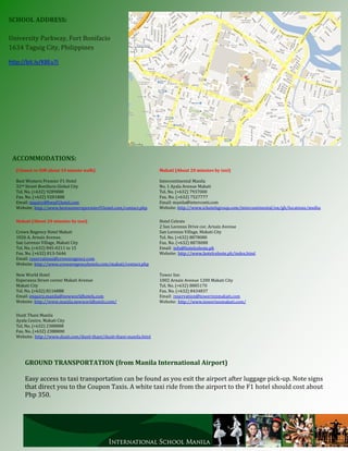 SCHOOL ADDRESS:

University Parkway, Fort Bonifacio
1634 Taguig City, Philippines

http://bit.ly/K8Eu7j




 ACCOMMODATIONS:
   (Closest to ISM about 10 minute walk)                               Makati (About 20 minutes by taxi)

   Best Western Premier F1 Hotel                                       Intercontinental Manila
   32nd Street Bonifacio Global City                                   No. 1 Ayala Avenue Makati
   Tel. No. (+632) 9289888                                             Tel. No. (+632) 7937000
   Fax. No. (+632) 9281888                                             Fax. No. (+632) 7527777
   Email: inquiry@bwpf1hotel.com                                       Email: manila@interconti.com
   Website: http://www.bestwesternpremierf1hotel.com/contact.php       Website: http://www.ichotelsgroup.com/intercontinental/en/gb/locations/mnlha

   Makati (About 20 minutes by taxi)                                   Hotel Celeste
                                                                       2 San Lorenzo Drive cor. Arnaiz Avenue
   Crown Regency Hotel Makati                                          San Lorenzo Village, Makati City
   1026 A. Arnaiz Avenue,                                              Tel. No. (+632) 8878080
   San Lorenzo Village, Makati City                                    Fax. No. (+632) 8878088
   Tel. No. (+632) 845-0211 to 15                                      Email: info@hotelceleste.ph
   Fax. No. (+632) 813-5646                                            Website: http://www.hotelceleste.ph/index.html
   Email: reservations@crownregency.com
   Website: http://www.crownregencyhotels.com/makati/contact.php

   New World Hotel                                                     Tower Inn
   Esperanza Street corner Makati Avenue                               1002 Arnaiz Avenue 1200 Makati City
   Makati City                                                         Tel. No. (+632) 8885170
   Tel. No. (+632) 8116888                                             Fax. No. (+632) 8434837
   Email: enquiry.manila@newworldhotels.com                            Email: reservation@towerinnmakati.com
   Website: http://www.manila.newworldhotels.com/                      Website: http://www.towerinnmakati.com/

   Dusit Thani Manila
   Ayala Centre, Makati City
   Tel. No. (+632) 2388888
   Fax. No. (+632) 2388800
   Website: http://www.dusit.com/dusit-thani/dusit-thani-manila.html




       GROUND TRANSPORTATION (from Manila International Airport)

       Easy access to taxi transportation can be found as you exit the airport after luggage pick-up. Note signs
       that direct you to the Coupon Taxis. A white taxi ride from the airport to the F1 hotel should cost about
       Php 350.
 