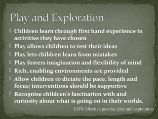  Children learn through first hand experience in
    activities they have chosen
   Play allows children to test their ideas
   Play lets children learn from mistakes
   Play fosters imagination and flexibility of mind
   Rich, enabling environments are provided
   Allow children to dictate the pace, length and
    focus; interventions should be supportive
   Recognise children’s fascination with and
    curiosity about what is going on in their worlds.
                          EYFS: Effective practice: play and exploration
 