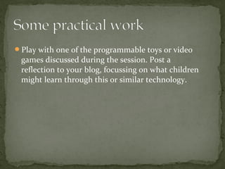 Play with one of the programmable toys or video
 games discussed during the session. Post a
 reflection to your blog, focussing on what children
 might learn through this or similar technology.
 
