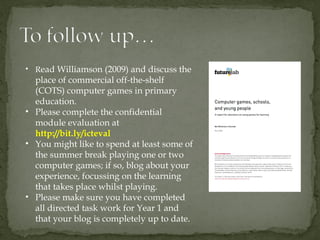 • Read Williamson (2009) and discuss the
  place of commercial off-the-shelf
  (COTS) computer games in primary
  education.
• Please complete the confidential
  module evaluation at
  http://bit.ly/icteval
• You might like to spend at least some of
  the summer break playing one or two
  computer games; if so, blog about your
  experience, focussing on the learning
  that takes place whilst playing.
• Please make sure you have completed
  all directed task work for Year 1 and
  that your blog is completely up to date.
 