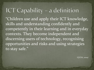 “Children use and apply their ICT knowledge,
skills and understanding confidently and
competently in their learning and in everyday
contexts. They become independent and
discerning users of technology, recognising
opportunities and risks and using strategies
to stay safe.”
                                      (QCDA, 2009)
 