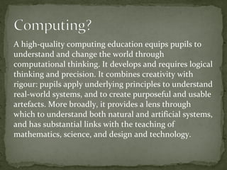 A high-quality computing education equips pupils to
understand and change the world through
computational thinking. It develops and requires logical
thinking and precision. It combines creativity with
rigour: pupils apply underlying principles to understand
real-world systems, and to create purposeful and usable
artefacts. More broadly, it provides a lens through
which to understand both natural and artificial systems,
and has substantial links with the teaching of
mathematics, science, and design and technology.
 