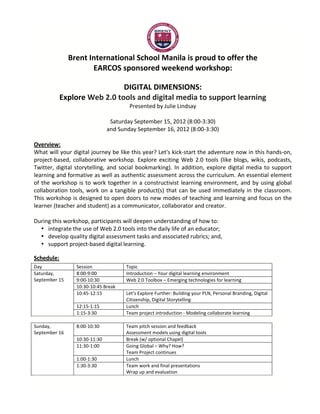  
                      Brent	
  International	
  School	
  Manila	
  is	
  proud	
  to	
  offer	
  the	
  
                                EARCOS	
  sponsored	
  weekend	
  workshop:	
  
	
  
                                          DIGITAL	
  DIMENSIONS:	
  	
  
               Explore	
  Web	
  2.0	
  tools	
  and	
  digital	
  media	
  to	
  support	
  learning	
  
                                                         Presented	
  by	
  Julie	
  Lindsay	
  
                                                                        	
  
                                               Saturday	
  September	
  15,	
  2012	
  (8:00-­‐3:30)	
  	
  
                                              and	
  Sunday	
  September	
  16,	
  2012	
  (8:00-­‐3:30)	
  
	
  
Overview:	
  
What	
  will	
  your	
  digital	
  journey	
  be	
  like	
  this	
  year?	
  Let's	
  kick-­‐start	
  the	
  adventure	
  now	
  in	
  this	
  hands-­‐on,	
  
project-­‐based,	
   collaborative	
   workshop.	
   Explore	
   exciting	
   Web	
   2.0	
   tools	
   (like	
   blogs,	
   wikis,	
   podcasts,	
  
Twitter,	
   digital	
   storytelling,	
   and	
   social	
   bookmarking).	
   In	
   addition,	
   explore	
   digital	
   media	
   to	
   support	
  
learning	
  and	
  formative	
  as	
  well	
  as	
  authentic	
  assessment	
  across	
  the	
  curriculum.	
  An	
  essential	
  element	
  
of	
   the	
   workshop	
   is	
   to	
   work	
   together	
   in	
   a	
   constructivist	
   learning	
   environment,	
   and	
   by	
   using	
   global	
  
collaboration	
   tools,	
   work	
   on	
   a	
   tangible	
   product(s)	
   that	
   can	
   be	
   used	
   immediately	
   in	
   the	
   classroom.	
  
This	
  workshop	
  is	
  designed	
  to	
  open	
  doors	
  to	
  new	
  modes	
  of	
  teaching	
  and	
  learning	
  and	
  focus	
  on	
  the	
  
learner	
  (teacher	
  and	
  student)	
  as	
  a	
  communicator,	
  collaborator	
  and	
  creator.	
  
	
  
During	
  this	
  workshop,	
  participants	
  will	
  deepen	
  understanding	
  of	
  how	
  to:	
  
       • integrate	
  the	
  use	
  of	
  Web	
  2.0	
  tools	
  into	
  the	
  daily	
  life	
  of	
  an	
  educator;	
  
       • develop	
  quality	
  digital	
  assessment	
  tasks	
  and	
  associated	
  rubrics;	
  and,	
  
       • support	
  project-­‐based	
  digital	
  learning.	
  

Schedule:	
  
Day	
                     Session	
                      Topic	
  	
  
Saturday,	
               8:00-­‐9:00	
                  Introduction	
  –	
  Your	
  digital	
  learning	
  environment	
  
September	
  15	
         9:00-­‐10:30	
                 Web	
  2.0	
  Toolbox	
  –	
  Emerging	
  technologies	
  for	
  learning	
  
                          10:30-­‐10:45	
  Break	
  
                          10:45-­‐12:15	
  	
            Let’s	
  Explore	
  Further:	
  Building	
  your	
  PLN,	
  Personal	
  Branding,	
  Digital	
  
                                                         Citizenship,	
  Digital	
  Storytelling	
  
                          12:15-­‐1:15	
                 Lunch	
  
                          1:15-­‐3:30	
                  Team	
  project	
  introduction	
  -­‐	
  Modeling	
  collaborate	
  learning	
  
	
  
Sunday,	
                 8:00-­‐10:30	
                 Team	
  pitch	
  session	
  and	
  feedback	
  
September	
  16	
                                        Assessment	
  models	
  using	
  digital	
  tools	
  
                          10:30-­‐11:30	
                Break	
  (w/	
  optional	
  Chapel)	
  
                          11:30-­‐1:00	
                 Going	
  Global	
  –	
  Why?	
  How?	
  
                                                         Team	
  Project	
  continues	
  
                          1:00-­‐1:30	
                  Lunch	
  
                          1:30-­‐3:30	
                  Team	
  work	
  and	
  final	
  presentations	
  
                                                         Wrap	
  up	
  and	
  evaluation	
  	
  
	
  
 