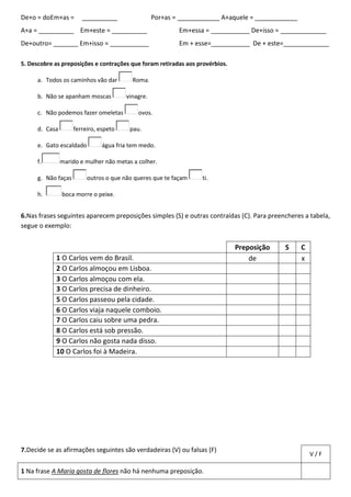 De+o = doEm+as =

__________

Por+as = ____________ A+aquele = ____________

A+a = __________ Em+este = __________

Em+essa = ___________ De+isso = _____________

De+outro= _______ Em+isso = ___________

Em + esse=___________ De + este=_____________

5. Descobre as preposições e contrações que foram retiradas aos provérbios.
a. Todos os caminhos vão dar
b. Não se apanham moscas
c. Não podemos fazer omeletas
d. Casa

ferreiro, espeto

e. Gato escaldado
f.

vinagre.
ovos.
pau.

água fria tem medo.

marido e mulher não metas a colher.

g. Não faças
h.

Roma.

outros o que não queres que te façam

ti.

boca morre o peixe.

6.Nas frases seguintes aparecem preposições simples (S) e outras contraídas (C). Para preencheres a tabela,
segue o exemplo:

1 O Carlos vem do Brasil.
2 O Carlos almoçou em Lisboa.
3 O Carlos almoçou com ela.
3 O Carlos precisa de dinheiro.
5 O Carlos passeou pela cidade.
6 O Carlos viaja naquele comboio.
7 O Carlos caiu sobre uma pedra.
8 O Carlos está sob pressão.
9 O Carlos não gosta nada disso.
10 O Carlos foi à Madeira.

7.Decide se as afirmações seguintes são verdadeiras (V) ou falsas (F)
1 Na frase A Maria gosta de flores não há nenhuma preposição.

Preposição
de

S

C
x

V/F

 