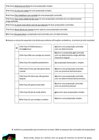2 Na frase Ontem fui ao Porto há uma preposição simples.
3 Na frase Eu vivo em Lisboa há uma preposição simples.
4 Na frase Elas trabalham com vontade há uma preposição contraída.
5 Na frase Vivo nesta cidade há dez anos há uma preposição contraída com um determinante
artigo definido.
6 Na frase Eu gosto mais desta casa do que daquela há duas preposições contraídas.
7 Na frase Nesse dia fui ao cinema ocorre apenas uma preposição contraída.
8 Na frase Ela gosta disso a preposição está contraída com um determinante.
8.Associa a coluna da esquerda à da direita para obteres afirmações verdadeiras. A primeira já está resolvida!
1 Na frase O Pedrocolocou o

c) livrosobamesa

a)ocorre uma preposição contraída
com um determinante.

2 Na frase Não vou contigo ao cinema

b)ocorre a preposição por contraída
com um determinante artigo definido
masculino singular.

3 Na frase Ela trabalha pelodinheiro

c)a preposição destacada é simples.

4 Na frase O meu pai não gosta desta
comida

d)ocorre uma preposição contraída
com um pronome demonstrativo.

5 Na frase Ele disse que não gostava
daquilo

e)ocorre uma preposição contraída
com um determinante demonstrativo.

6 Na frase Ele gosta muito dela

f)ocorre uma preposição contraída
com um pronome pessoal.

7 Na frase Ela foi de avião aParis

g)ocorrem duas preposições simples.

8 Na frase Eu vou contigo a Londres

h)ocorre uma preposição simples.

9. Sublinha as preposições que encontrares no texto. (Não te esqueças das contrações de preposições).

Numa tarde, estava eu a brincar com um grupo de meninos no terreiro da igreja,

 
