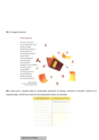 10. Lê o seguinte poema:

10.1. Copia para o quadro todas as preposições presentes no poema, conforme o exemplo. Coloca-as no
respetivo lugar, conforme se trate de uma preposição simples ou contraída:

Hoje fui às compras.

 