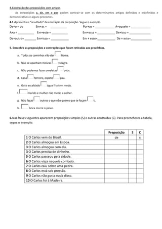 4.Contração das preposições com artigos
As preposições a, de, em e por podem contrair-se com os determinantes artigos definidos e indefinidos e
demonstrativos e alguns pronomes.
4.1.Apresenta o “resultado” da contração da preposição. Segue o exemplo.
De+o = do Em+as = __________ Por+as = ____________ A+aquele = ____________
A+a = __________ Em+este = __________ Em+essa = ___________ De+isso = _____________
De+outro= _______ Em+isso = ___________ Em + esse=___________ De + este=_____________
5. Descobre as preposições e contrações que foram retiradas aos provérbios.
a. Todos os caminhos vão dar Roma.
b. Não se apanham moscas vinagre.
c. Não podemos fazer omeletas ovos.
d. Casa ferreiro, espeto pau.
e. Gato escaldado água fria tem medo.
f. marido e mulher não metas a colher.
g. Não faças outros o que não queres que te façam ti.
h. boca morre o peixe.
6.Nas frases seguintes aparecem preposições simples (S) e outras contraídas (C). Para preencheres a tabela,
segue o exemplo:
Preposição S C
1 O Carlos vem do Brasil. de x
2 O Carlos almoçou em Lisboa.
3 O Carlos almoçou com ela.
3 O Carlos precisa de dinheiro.
5 O Carlos passeou pela cidade.
6 O Carlos viaja naquele comboio.
7 O Carlos caiu sobre uma pedra.
8 O Carlos está sob pressão.
9 O Carlos não gosta nada disso.
10 O Carlos foi à Madeira.
 
