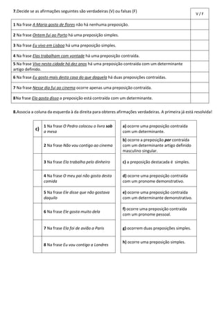 7.Decide se as afirmações seguintes são verdadeiras (V) ou falsas (F)
V / F
1 Na frase A Maria gosta de flores não há nenhuma preposição.
2 Na frase Ontem fui ao Porto há uma preposição simples.
3 Na frase Eu vivo em Lisboa há uma preposição simples.
4 Na frase Elas trabalham com vontade há uma preposição contraída.
5 Na frase Vivo nesta cidade há dez anos há uma preposição contraída com um determinante
artigo definido.
6 Na frase Eu gosto mais desta casa do que daquela há duas preposições contraídas.
7 Na frase Nesse dia fui ao cinema ocorre apenas uma preposição contraída.
8Na frase Ela gosta disso a preposição está contraída com um determinante.
8.Associa a coluna da esquerda à da direita para obteres afirmações verdadeiras. A primeira já está resolvida!
c)
1 Na frase O Pedro colocou o livro sob
a mesa
a) ocorre uma preposição contraída
com um determinante.
2 Na frase Não vou contigo ao cinema
b) ocorre a preposição por contraída
com um determinante artigo definido
masculino singular.
3 Na frase Ela trabalha pelo dinheiro c) a preposição destacada é simples.
4 Na frase O meu pai não gosta desta
comida
d) ocorre uma preposição contraída
com um pronome demonstrativo.
5 Na frase Ele disse que não gostava
daquilo
e) ocorre uma preposição contraída
com um determinante demonstrativo.
6 Na frase Ele gosta muito dela
f) ocorre uma preposição contraída
com um pronome pessoal.
7 Na frase Ela foi de avião a Paris g) ocorrem duas preposições simples.
8 Na frase Eu vou contigo a Londres
h) ocorre uma preposição simples.
 