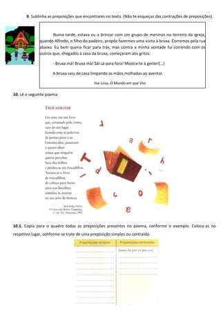 9. Sublinha as preposições que encontrares no texto. (Não te esqueças das contrações de preposições).
10. Lê o seguinte poema:
10.1. Copia para o quadro todas as preposições presentes no poema, conforme o exemplo. Coloca-as no
respetivo lugar, conforme se trate de uma preposição simples ou contraída:
Numa tarde, estava eu a brincar com um grupo de meninos no terreiro da igreja,
quando Alfredo, o filho do padeiro, propôs fazermos uma visita à bruxa. Corremos pela rua
abaixo. Eu bem queria ficar para trás, mas contra a minha vontade fui correndo com os
outros que, chegados à casa da bruxa, começaram aos gritos:
- Bruxa má! Bruxa má! Sai cá para fora! Mostra-te à gente!(…)
A bruxa saiu de casa limpando as mãos molhadas ao avental.
Ilse Losa, O Mundo em que Vivi
 