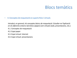 Blocs temàtics

•   4. Conceptes de maquetació en suports físics i virtuals

    Introduir, en general, els conceptes bàsics de maquetació. Estudiar-ne l’aplicació
    en els diferents entorns tant físics (paper) com virtuals (web, presentacions, etc.).
    4.1. Conceptes de maquetació
    4.2. Espai paper
    4.3. Espai virtual: Internet
    4.4. Espai virtual: presentacions
 
