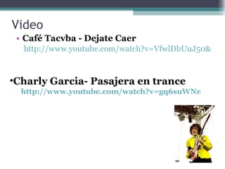 Video Café Tacvba - Dejate Caer  http://www.youtube.com/watch?v=VfwlDbUuJ50&feature=fvst&safety_mode=true&persist_safety_mode=1 Charly Garcia- Pasajera en trance  http://www.youtube.com/watch?v=gq6suWNmYiA&feature=related&safety_mode=true&persist_safety_mode=1 