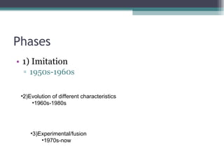Phases 1) Imitation 1950s-1960s 2)Evolution of different characteristics 1960s-1980s 3)Experimental/fusion 1970s-now 