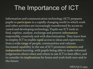 The Importance of ICT
Information and communication technology (ICT) prepares
pupils to participate in a rapidly changing world in which work
and other activities are increasingly transformed by access to
varied and developing technology. Pupils use ICT tools to
find, explore, analyse, exchange and present information
responsibly, creatively and with discrimination. They learn how
to employ ICT to enable rapid access to ideas and experiences
from a wide range of people, communities and cultures.
Increased capability in the use of ICT promotes initiative and
independent learning, with pupils being able to make informed
judgements about when and where to use ICT to best effect, and
to consider its implications for home and work both now and in
the future.
                                                 DfES/QCA 1999
 