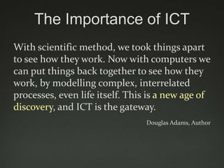 The Importance of ICT
With scientific method, we took things apart
to see how they work. Now with computers we
can put things back together to see how they
work, by modelling complex, interrelated
processes, even life itself. This is a new age of
discovery, and ICT is the gateway.
                                 Douglas Adams, Author
 