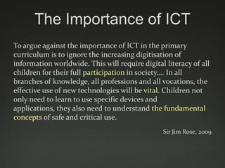 The Importance of ICT
To argue against the importance of ICT in the primary
curriculum is to ignore the increasing digitisation of
information worldwide. This will require digital literacy of all
children for their full participation in society.... In all
branches of knowledge, all professions and all vocations, the
effective use of new technologies will be vital. Children not
only need to learn to use specific devices and
applications, they also need to understand the fundamental
concepts of safe and critical use.
                                                Sir Jim Rose, 2009
 