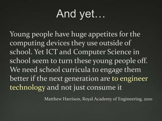 And yet…
Young people have huge appetites for the
computing devices they use outside of
school. Yet ICT and Computer Science in
school seem to turn these young people off.
We need school curricula to engage them
better if the next generation are to engineer
technology and not just consume it
           Matthew Harrison, Royal Academy of Engineering, 2010
 
