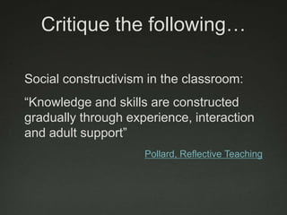 Critique the following…

Social constructivism in the classroom:
“Knowledge and skills are constructed
gradually through experience, interaction
and adult support”
                     Pollard, Reflective Teaching
 