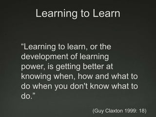 Learning to Learn

“Learning to learn, or the
development of learning
power, is getting better at
knowing when, how and what to
do when you don't know what to
do.”
                  (Guy Claxton 1999: 18)
 