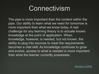 Connectivism
The pipe is more important than the content within the
pipe. Our ability to learn what we need for tomorrow is
more important than what we know today. A real
challenge for any learning theory is to actuate known
knowledge at the point of application. When
knowledge, however, is needed, but not known, the
ability to plug into sources to meet the requirements
becomes a vital skill. As knowledge continues to grow
and evolve, access to what is needed is more important
than what the learner currently possesses.


                                            Siemens (2005)
 