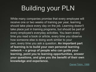 Building your PLN
While many companies promise that every employee will
receive one or two weeks of training per year, learning
should take place every day on the job. Learning doesn't
take place just in training programs, but should be part of
every employee's everyday activities. You learn every
time you read a book or article, every time you observe
how someone else is doing work similar to your
own, every time you ask a question. An important part
of learning is to build your own personal learning
network -- a group of people who can guide your
learning, point you to learning opportunities, answer
your questions, and give you the benefit of their own
knowledge and experience.
                                               Daniel Tobin, 1998
 