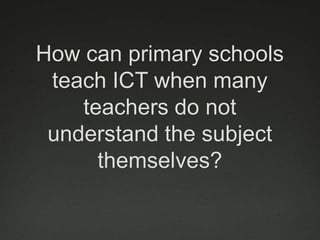 How can primary schools
 teach ICT when many
    teachers do not
 understand the subject
      themselves?
 