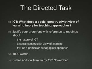 The Directed Task

 ICT: What does a social constructivist view of
  learning imply for teaching approaches?

 Justify your argument with reference to readings
  about
    the nature of ICT
    a social construcitivt view of learning
    talk as a particular pedagogical approach

 1000 words

 E-mail and via Turnitin by 19th November
 