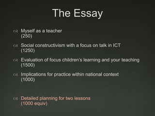 The Essay
 Myself as a teacher
  (250)
 Social constructivism with a focus on talk in ICT
  (1250)
 Evaluation of focus children‟s learning and your teaching
  (1500)
 Implications for practice within national context
  (1000)


 Detailed planning for two lessons
  (1000 equiv)
 