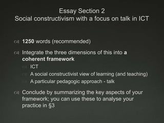 Essay Section 2
Social constructivism with a focus on talk in ICT


 1250 words (recommended)

 Integrate the three dimensions of this into a
  coherent framework
    ICT
    A social constructivist view of learning (and teaching)
    A particular pedagogic approach - talk

 Conclude by summarizing the key aspects of your
  framework; you can use these to analyse your
  practice in §3
 