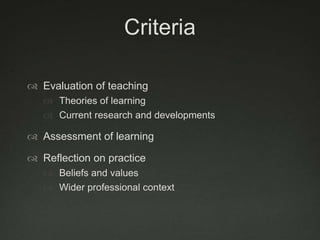 Criteria

 Evaluation of teaching
    Theories of learning
    Current research and developments

 Assessment of learning

 Reflection on practice
    Beliefs and values
    Wider professional context
 