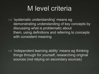 M level criteria
 „systematic understanding‟ means eg
  demonstrating understanding of key concepts by
  discussing what is problematic about
  them, using definitions and referring to concepts
  with consistent meaning


 „independent learning ability‟ means eg thinking
  things through for yourself, researching original
  sources (not relying on secondary sources)
 