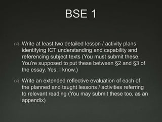 BSE 1

 Write at least two detailed lesson / activity plans
  identifying ICT understanding and capability and
  referencing subject texts (You must submit these.
  You‟re supposed to put these between §2 and §3 of
  the essay. Yes. I know.)

 Write an extended reflective evaluation of each of
  the planned and taught lessons / activities referring
  to relevant reading (You may submit these too, as an
  appendix)
 