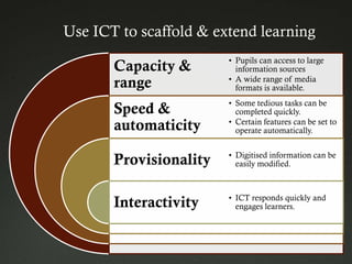 Use ICT to scaffold & extend learning
                        • Pupils can access to large
       Capacity &         information sources
                        • A wide range of media
       range              formats is available.
                        • Some tedious tasks can be
       Speed &            completed quickly.
                        • Certain features can be set to
       automaticity       operate automatically.

                        • Digitised information can be
       Provisionality     easily modified.



                        • ICT responds quickly and
       Interactivity      engages learners.
 