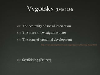 Vygotsky (1896-1934)

 The centrality of social interaction

 The more knowledgeable other

 The zone of proximal development
                http://www.learning-theories.com/vygotskys-social-learning-theory.html




 Scaffolding (Bruner)
 