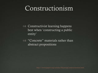 Constructionism

 Constructivist learning happens
  best when „constructing a public
  entity‟

 “Concrete” materials rather than
  abstract propositions




         http://www.papert.org/articles/SituatingConstructionism.html
 