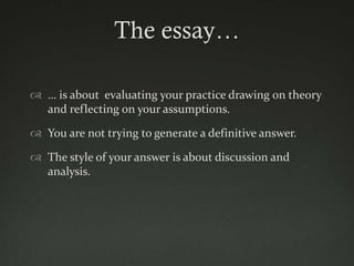 The essay…

 … is about evaluating your practice drawing on theory
  and reflecting on your assumptions.

 You are not trying to generate a definitive answer.

 The style of your answer is about discussion and
  analysis.
 