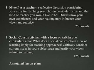 1. Myself as a teacher: a reflective discussion considering
   your aims for teaching your chosen curriculum area and the
   kind of teacher you would like to be. Discuss how your
   own experiences and your reading may influence your
   views and practice.
                                                      250 words


2. Social Constructivism with a focus on talk in one
   curriculum area: What does a social constructivist view of
   learning imply for teaching approaches? Critically consider
   current issues in your subject area and justify your views,
   related to reading.
                                                      1250 words

  Annotated lesson plans
 