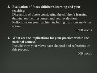 3. Evaluation of focus children’s learning and your
   teaching:
   Discussion of above considering the children‟s learning
   drawing on their responses and your evaluation.
   Reflections on your teaching including decisions made „in
   action‟.
                                                  1500 words

4. What are the implications for your practice within the
   national context?
   Include ways your views have changed and reflections on
   this process.
                                                1000 words
 