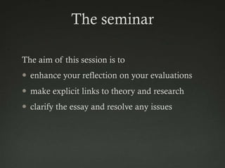 The seminar

The aim of this session is to
 enhance your reflection on your evaluations
 make explicit links to theory and research
 clarify the essay and resolve any issues
 