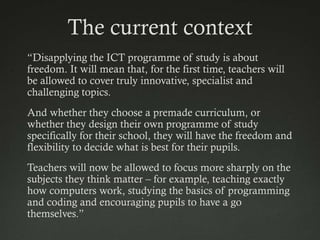 The current context
“Disapplying the ICT programme of study is about
freedom. It will mean that, for the first time, teachers will
be allowed to cover truly innovative, specialist and
challenging topics.
And whether they choose a premade curriculum, or
whether they design their own programme of study
specifically for their school, they will have the freedom and
flexibility to decide what is best for their pupils.
Teachers will now be allowed to focus more sharply on the
subjects they think matter – for example, teaching exactly
how computers work, studying the basics of programming
and coding and encouraging pupils to have a go
themselves.”
 