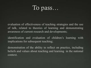 To pass…

evaluation of effectiveness of teaching strategies and the use
of talk, related to theories of learning and demonstrating
awareness of current research and developments;

identification and evaluation of children’s learning with
implications for subsequent teaching;

demonstration of the ability to reflect on practice, including
beliefs and values about teaching and learning in the national
context.
 