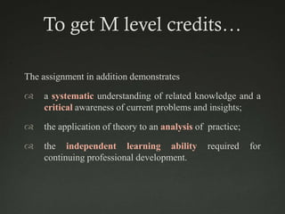 To get M level credits…

The assignment in addition demonstrates

   a systematic understanding of related knowledge and a
    critical awareness of current problems and insights;

   the application of theory to an analysis of practice;

   the independent learning ability            required    for
    continuing professional development.
 