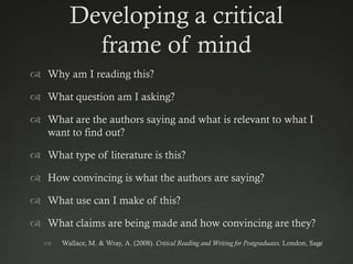 Developing a critical
           frame of mind
 Why am I reading this?

 What question am I asking?

 What are the authors saying and what is relevant to what I
  want to find out?

 What type of literature is this?

 How convincing is what the authors are saying?

 What use can I make of this?

 What claims are being made and how convincing are they?
      Wallace, M. & Wray, A. (2008). Critical Reading and Writing for Postgraduates. London, Sage
 
