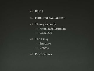  BSE 1

 Plans and Evaluations

 Theory (again!)
    Meaningful Learning
    Good ICT

 The Essay
    Structure
    Criteria

 Practicalities
 