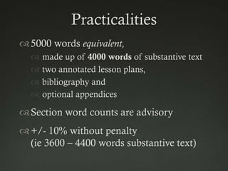 Practicalities
 5000 words equivalent,
   made up of 4000 words of substantive text
   two annotated lesson plans,
   bibliography and
   optional appendices

 Section word counts are advisory
 +/- 10% without penalty
  (ie 3600 – 4400 words substantive text)
 