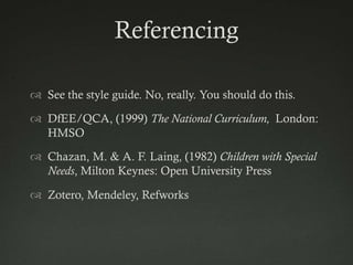 Referencing

 See the style guide. No, really. You should do this.

 DfEE/QCA, (1999) The National Curriculum, London:
  HMSO

 Chazan, M. & A. F. Laing, (1982) Children with Special
  Needs, Milton Keynes: Open University Press

 Zotero, Mendeley, Refworks
 