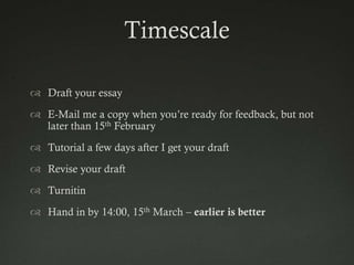 Timescale

 Draft your essay
 E-Mail me a copy when you‟re ready for feedback, but not
  later than 15th February
 Tutorial a few days after I get your draft
 Revise your draft
 Turnitin
 Hand in by 14:00, 15th March – earlier is better
 