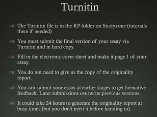 Turnitin
 The Turnitin file is in the RP folder on Studyzone (tutorials
  there if needed)
 You must submit the final version of your essay via
  Turnitin and in hard copy.
 Fill in the electronic cover sheet and make it page 1 of your
  essay.
 You do not need to give us the copy of the originality
  report.
 You can submit your essay at earlier stages to get formative
  feedback. Later submissions overwrite previous versions.
 It could take 24 hours to generate the originality report at
  busy times (but you don‟t need it before handing in).
 