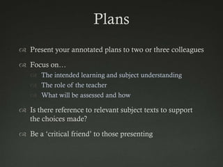 Plans
 Present your annotated plans to two or three colleagues

 Focus on…
    The intended learning and subject understanding
    The role of the teacher
    What will be assessed and how

 Is there reference to relevant subject texts to support
  the choices made?

 Be a „critical friend‟ to those presenting
 