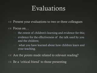 Evaluations
 Present your evaluations to two or three colleagues

 Focus on…
    the extent of children‟s learning and evidence for this;
    evidence for the effectiveness of the talk used by you
     and the children;
    what you have learned about how children learn and
     your teaching.

 Are the points made related to relevant reading?

 Be a „critical friend‟ to those presenting
 